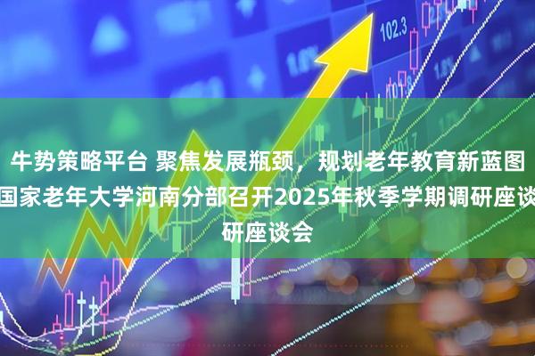 牛势策略平台 聚焦发展瓶颈,规划老年教育新蓝图!国家老年大学河南分部召开2025年秋季学期调研座谈会