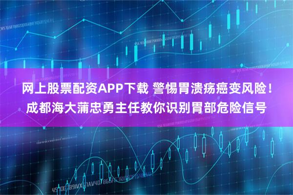 网上股票配资APP下载 警惕胃溃疡癌变风险!成都海大蒲忠勇主任教你识别胃部危险信号