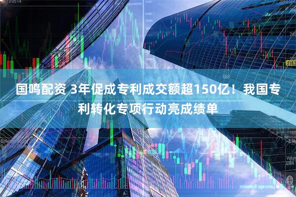 国鸣配资 3年促成专利成交额超150亿！我国专利转化专项行动亮成绩单