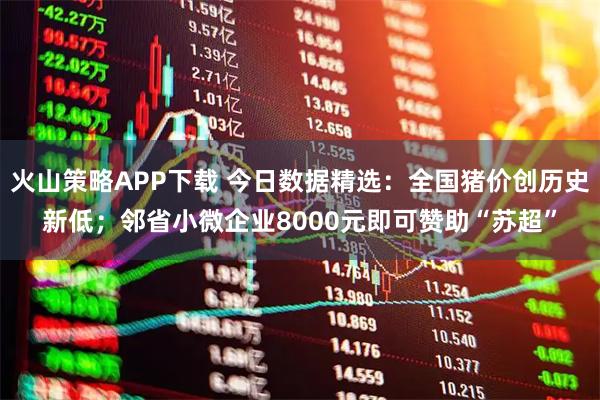 火山策略APP下载 今日数据精选：全国猪价创历史新低；邻省小微企业8000元即可赞助“苏超”
