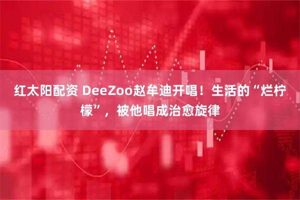红太阳配资 DeeZoo赵牟迪开唱！生活的“烂柠檬”，被他唱成治愈旋律