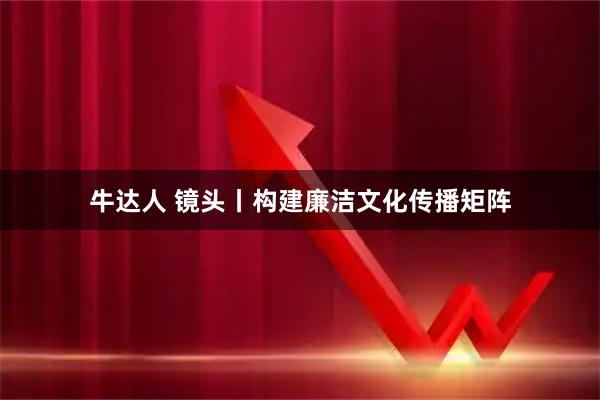 牛达人 镜头丨构建廉洁文化传播矩阵