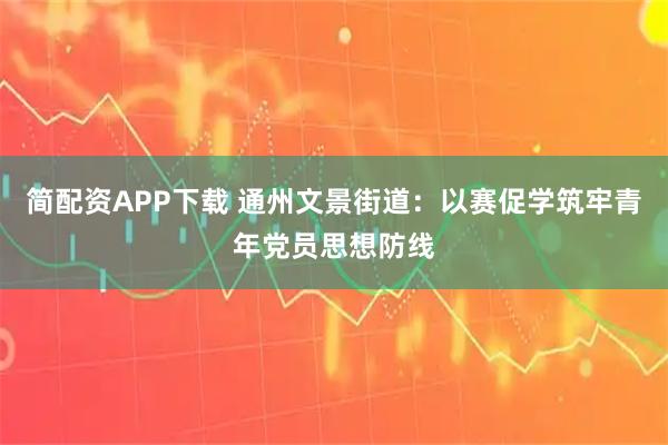 简配资APP下载 通州文景街道：以赛促学筑牢青年党员思想防线