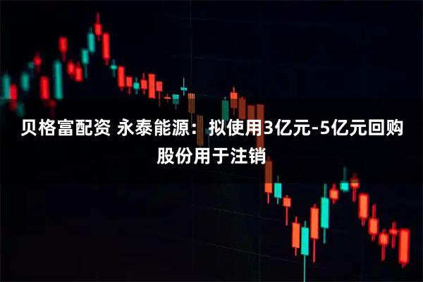 贝格富配资 永泰能源:拟使用3亿元-5亿元回购股份用于注销