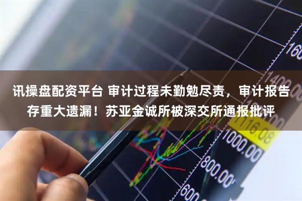 讯操盘配资平台 审计过程未勤勉尽责，审计报告存重大遗漏！苏亚金诚所被深交所通报批评