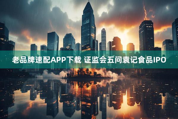 老品牌速配APP下载 证监会五问袁记食品IPO