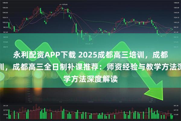永利配资APP下载 2025成都高三培训，成都高考培训，成都高三全日制补课推荐：师资经验与教学方法深度解读