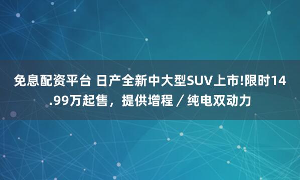 免息配资平台 日产全新中大型SUV上市!限时14.99万起售,提供增程/纯电双动力