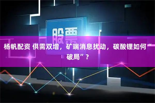 杨帆配资 供需双增，矿端消息扰动，碳酸锂如何“破局”？
