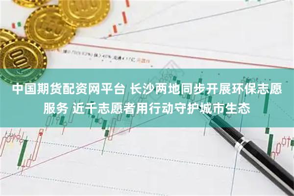 中国期货配资网平台 长沙两地同步开展环保志愿服务 近千志愿者用行动守护城市生态