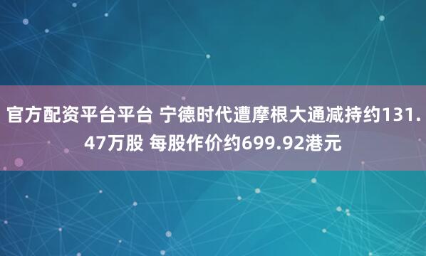 官方配资平台平台 宁德时代遭摩根大通减持约131.47万股 每股作价约699.92港元