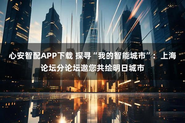 心安智配APP下载 探寻“我的智能城市”：上海论坛分论坛邀您共绘明日城市