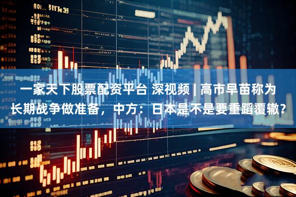 一家天下股票配资平台 深视频 | 高市早苗称为长期战争做准备，中方：日本是不是要重蹈覆辙？