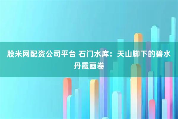 股米网配资公司平台 石门水库：天山脚下的碧水丹霞画卷