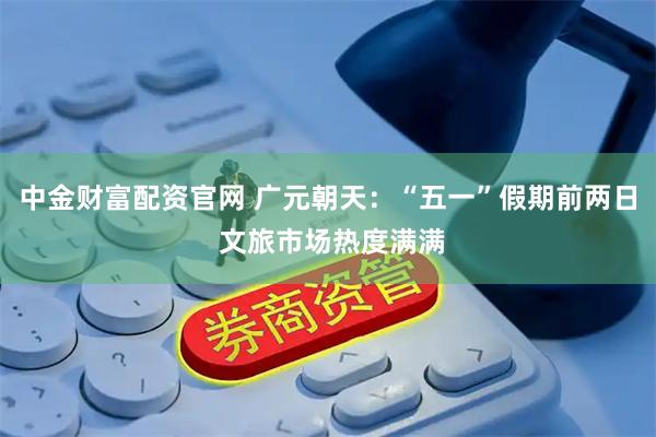 中金财富配资官网 广元朝天：“五一”假期前两日 文旅市场热度满满