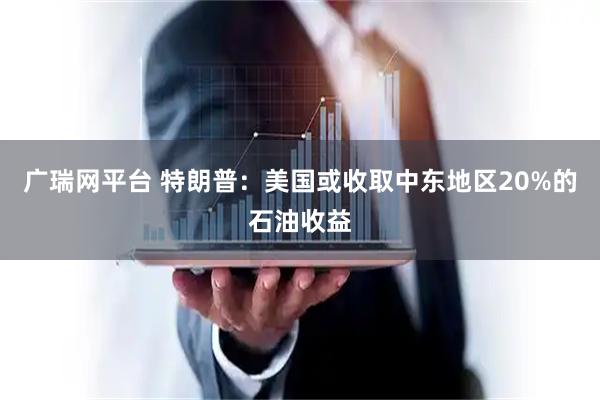 广瑞网平台 特朗普：美国或收取中东地区20%的石油收益