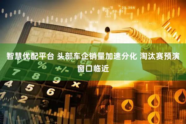 智慧优配平台 头部车企销量加速分化 淘汰赛预演窗口临近