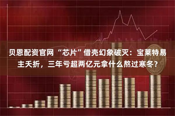 贝恩配资官网 “芯片”借壳幻象破灭：宝莱特易主夭折，三年亏超两亿元拿什么熬过寒冬？