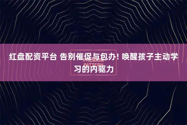 红盘配资平台 告别催促与包办! 唤醒孩子主动学习的内驱力