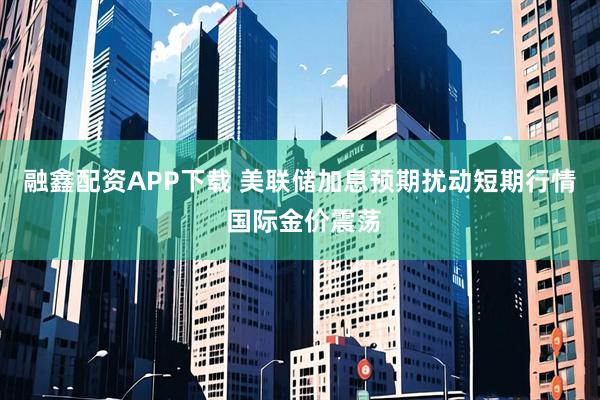 融鑫配资APP下载 美联储加息预期扰动短期行情 国际金价震荡