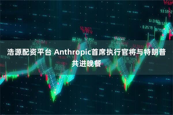 浩源配资平台 Anthropic首席执行官将与特朗普共进晚餐